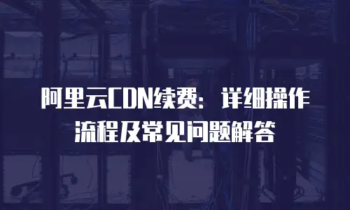 阿里云CDN续费：详细操作流程及常见问题解答