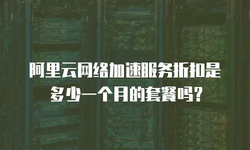 阿里云网络加速服务折扣是多少一个月的套餐吗？