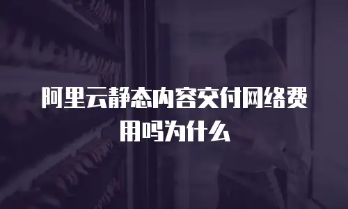 阿里云静态内容交付网络费用吗为什么