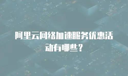 阿里云网络加速服务优惠活动有哪些？