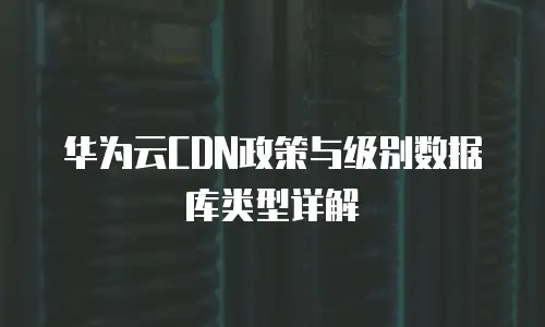 华为云CDN政策与级别数据库类型详解