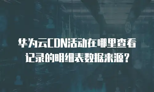 华为云CDN活动在哪里查看记录的明细表数据来源？