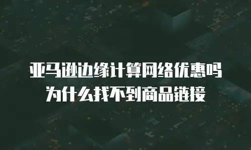 亚马逊边缘计算网络优惠吗为什么找不到商品链接