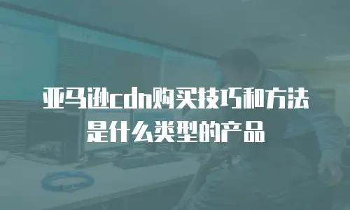 亚马逊cdn购买技巧和方法是什么类型的产品