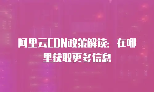 阿里云CDN政策解读：在哪里获取更多信息