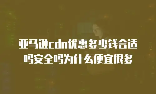亚马逊cdn优惠多少钱合适吗安全吗为什么便宜很多