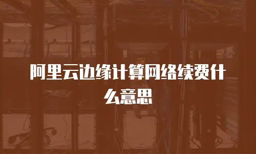 阿里云边缘计算网络续费什么意思
