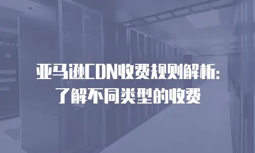 亚马逊CDN收费规则解析：了解不同类型的收费