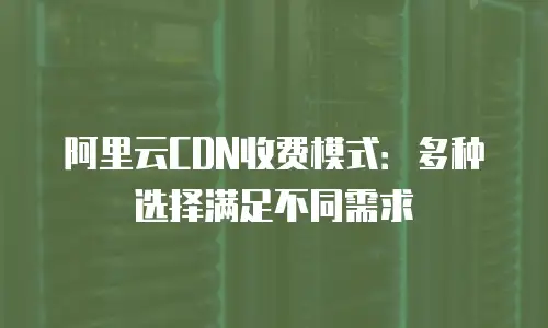 阿里云CDN收费模式：多种选择满足不同需求