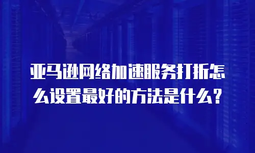 亚马逊网络加速服务打折怎么设置最好的方法是什么？