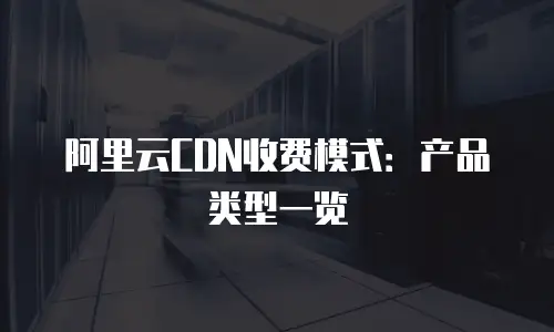阿里云CDN收费模式：产品类型一览