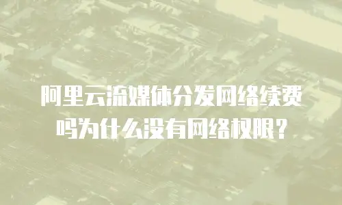 阿里云流媒体分发网络续费吗为什么没有网络权限？