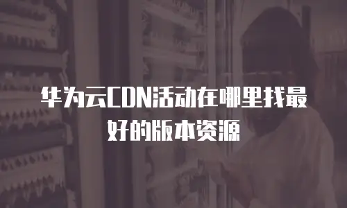 华为云CDN活动在哪里找最好的版本资源