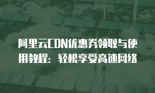 阿里云CDN优惠券领取与使用教程：轻松享受高速网络