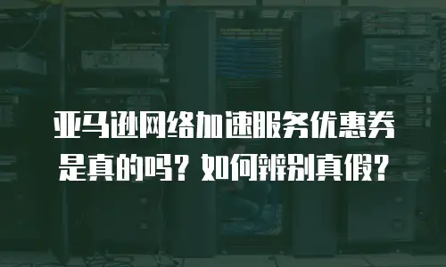 亚马逊网络加速服务优惠券是真的吗？如何辨别真假？