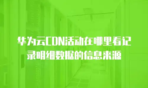 华为云CDN活动在哪里看记录明细数据的信息来源