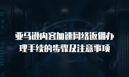 亚马逊内容加速网络返佣办理手续的步骤及注意事项