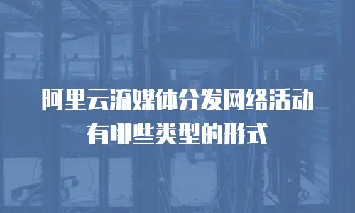 阿里云流媒体分发网络活动有哪些类型的形式