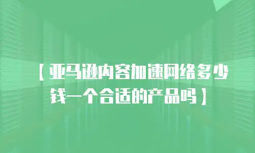 【亚马逊内容加速网络多少钱一个合适的产品吗】
