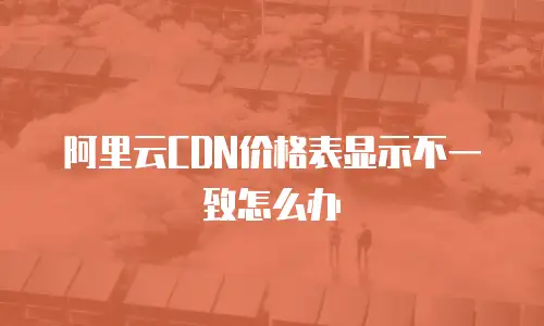 阿里云CDN价格表显示不一致怎么办