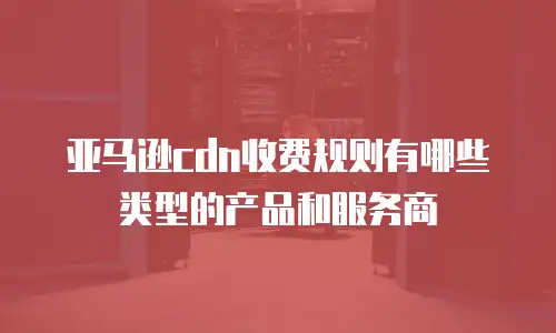 亚马逊cdn收费规则有哪些类型的产品和服务商