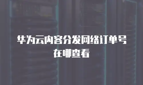 华为云内容分发网络订单号在哪查看