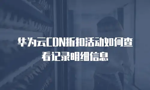 华为云CDN折扣活动如何查看记录明细信息