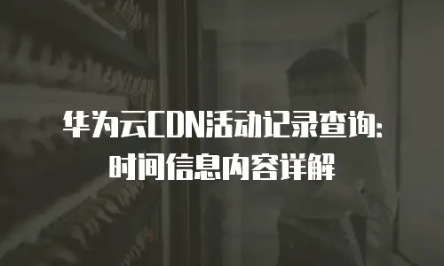 华为云CDN活动记录查询：时间信息内容详解