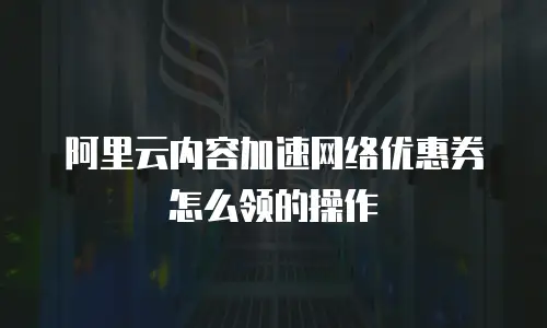 阿里云内容加速网络优惠券怎么领的操作