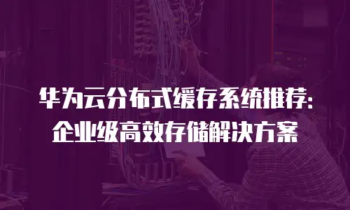 华为云分布式缓存系统推荐：企业级高效存储解决方案