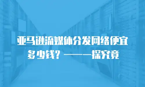 亚马逊流媒体分发网络便宜多少钱？&mdash;&mdash;一探究竟