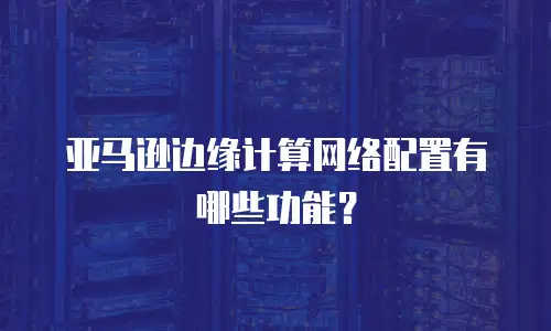 亚马逊边缘计算网络配置有哪些功能？
