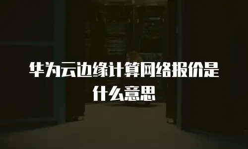 华为云边缘计算网络报价是什么意思