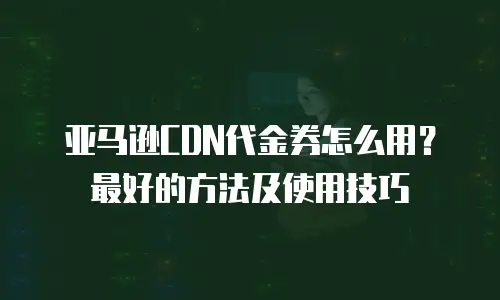 亚马逊CDN代金券怎么用？最好的方法及使用技巧