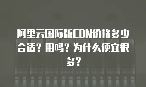 阿里云国际版CDN价格多少合适？用吗？为什么便宜很多？