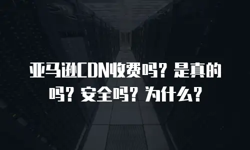 亚马逊CDN收费吗？是真的吗？安全吗？为什么？