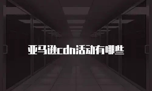 亚马逊cdn活动有哪些