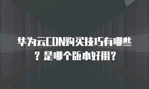 华为云CDN购买技巧有哪些？是哪个版本好用？