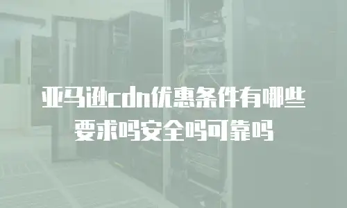 亚马逊cdn优惠条件有哪些要求吗安全吗可靠吗