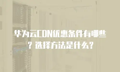 华为云CDN优惠条件有哪些？选择方法是什么？