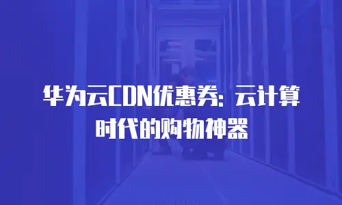 华为云CDN优惠券: 云计算时代的购物神器