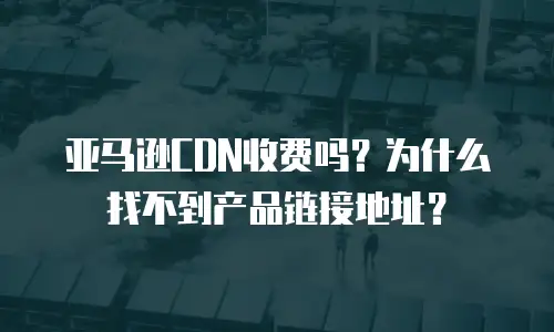 亚马逊CDN收费吗？为什么找不到产品链接地址？
