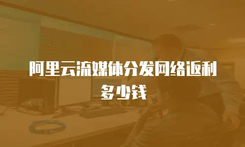 阿里云流媒体分发网络返利多少钱