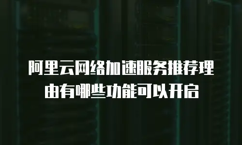 阿里云网络加速服务推荐理由有哪些功能可以开启