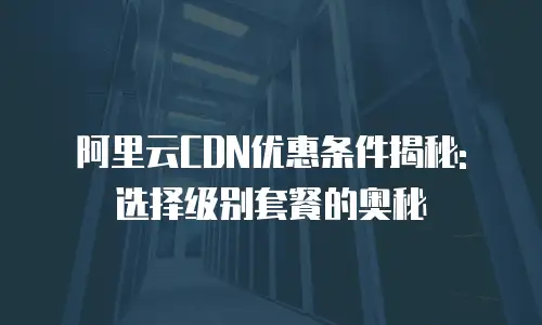 阿里云CDN优惠条件揭秘: 选择级别套餐的奥秘
