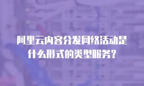 阿里云内容分发网络活动是什么形式的类型服务？