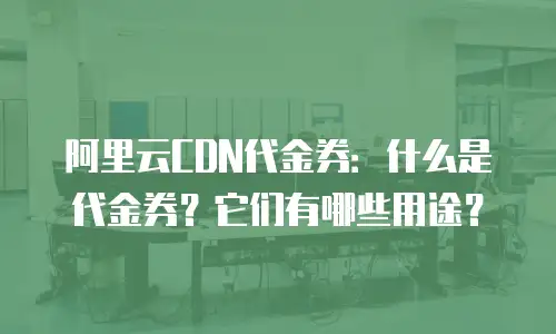 阿里云CDN代金券：什么是代金券？它们有哪些用途？