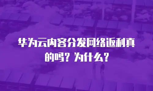 华为云内容分发网络返利真的吗？为什么？