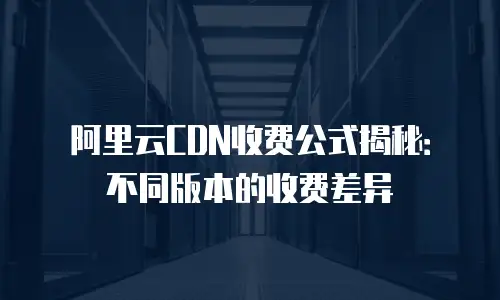 阿里云CDN收费公式揭秘：不同版本的收费差异