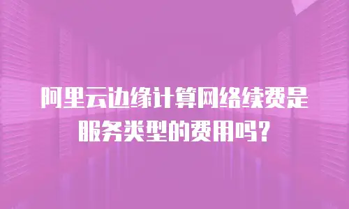 阿里云边缘计算网络续费是服务类型的费用吗？